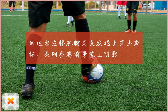 纳达尔左膝肌腱炎复发退出罗杰斯杯,美网参赛前景蒙上阴影