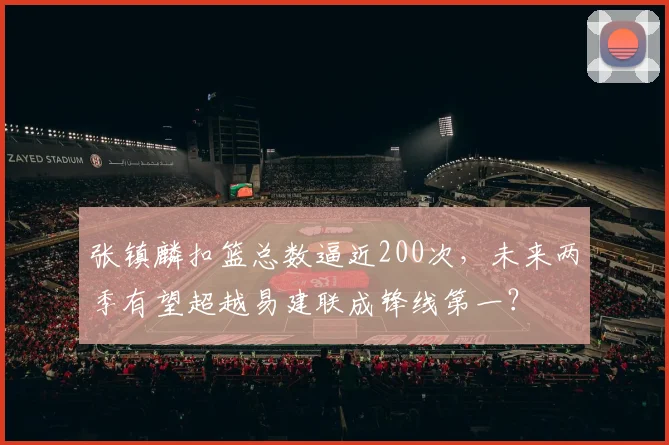 张镇麟扣篮总数逼近200次,未来两季有望超越易建联成锋线第一?