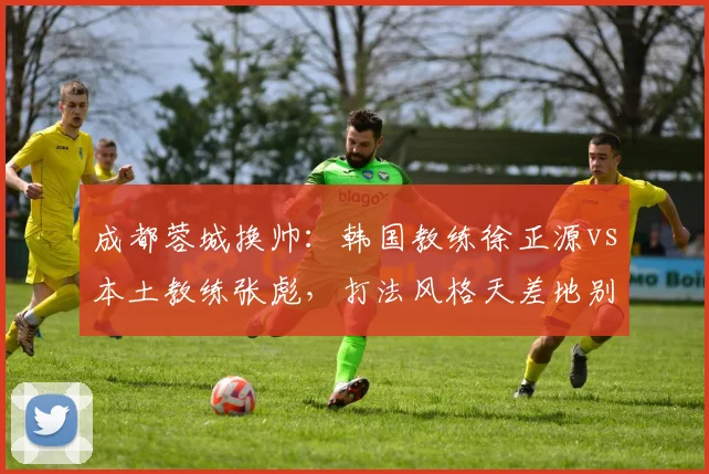 成都蓉城换帅:韩国教练徐正源vs本土教练张彪,打法风格天差地别
