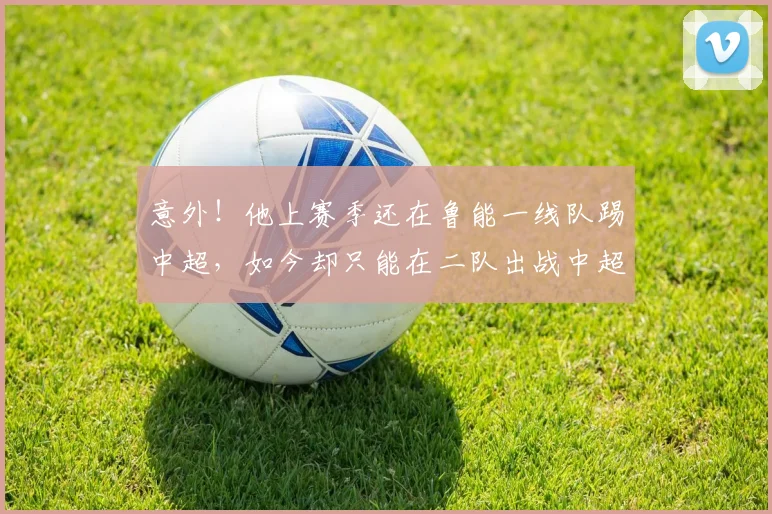 意外!他上赛季还在鲁能一线队踢中超,如今却只能在二队出战中超